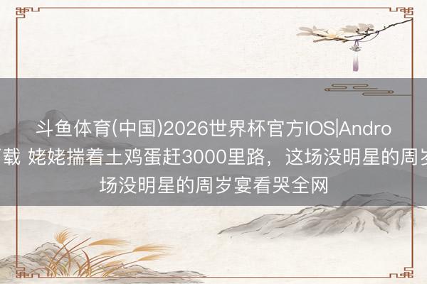 斗鱼体育(中国)2026世界杯官方IOS|Android手机app下载 姥姥揣着土鸡蛋赶3000里路,这场没明星的周岁宴看哭全网