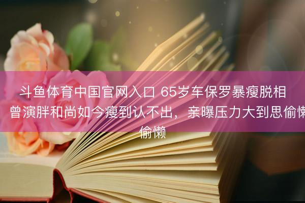 斗鱼体育中国官网入口 65岁车保罗暴瘦脱相！曾演胖和尚如今瘦到认不出，亲曝压力大到思偷懒