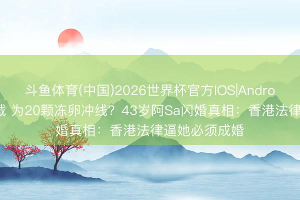 斗鱼体育(中国)2026世界杯官方IOS|Android手机app下载 为20颗冻卵冲线？43岁阿Sa闪婚真相：香港法律逼她必须成婚