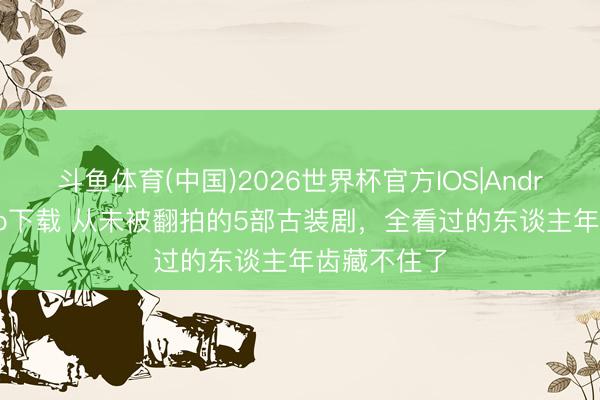 斗鱼体育(中国)2026世界杯官方IOS|Android手机app下载 从未被翻拍的5部古装剧，全看过的东谈主年齿藏不住了