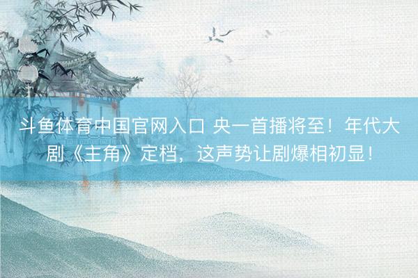 斗鱼体育中国官网入口 央一首播将至！年代大剧《主角》定档，这声势让剧爆相初显！