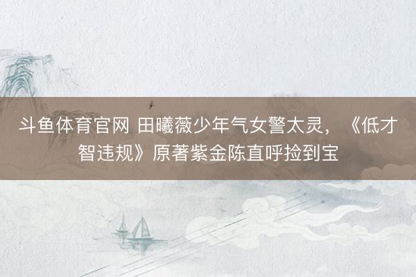斗鱼体育官网 田曦薇少年气女警太灵，《低才智违规》原著紫金陈直呼捡到宝