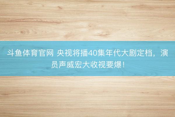 斗鱼体育官网 央视将播40集年代大剧定档,演员声威宏大收视要爆!