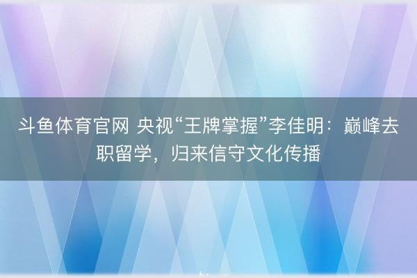 斗鱼体育官网 央视“王牌掌握”李佳明：巅峰去职留学，归来信守文化传播