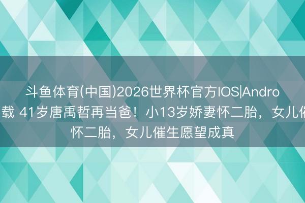 斗鱼体育(中国)2026世界杯官方IOS|Android手机app下载 41岁唐禹哲再当爸！小13岁娇妻怀二胎，女儿催生愿望成真