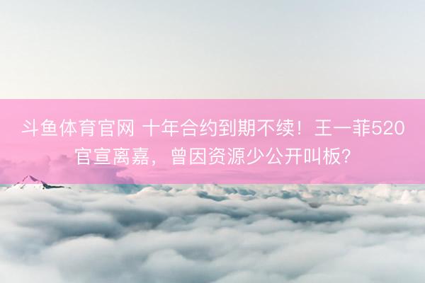 斗鱼体育官网 十年合约到期不续！王一菲520官宣离嘉，曾因资源少公开叫板？