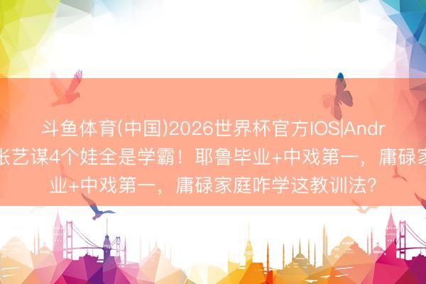 斗鱼体育(中国)2026世界杯官方IOS|Android手机app下载 张艺谋4个娃全是学霸！耶鲁毕业+中戏第一，庸碌家庭咋学这教训法？