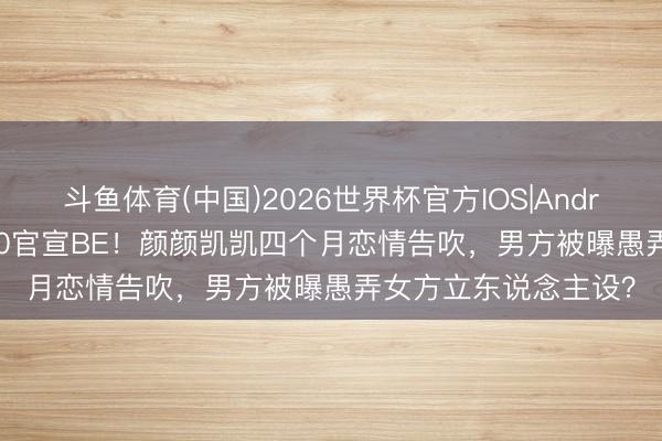 斗鱼体育(中国)2026世界杯官方IOS|Android手机app下载 520官宣BE！颜颜凯凯四个月恋情告吹，男方被曝愚弄女方立东说念主设？