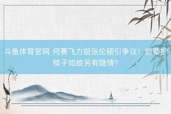 斗鱼体育官网 何赛飞力挺张伦硕引争议！前辈护犊子如故另有隐情？