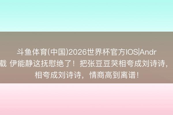 斗鱼体育(中国)2026世界杯官方IOS|Android手机app下载 伊能静这抚慰绝了！把张豆豆哭相夸成刘诗诗，情商高到离谱！