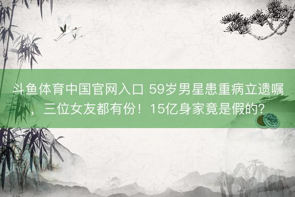 斗鱼体育中国官网入口 59岁男星患重病立遗嘱，三位女友都有份！15亿身家竟是假的？
