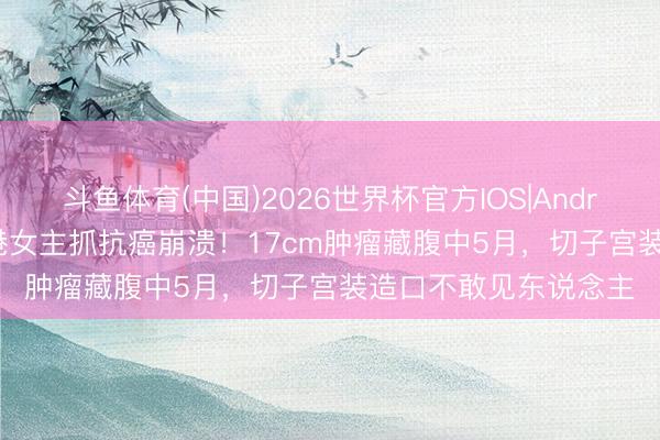 斗鱼体育(中国)2026世界杯官方IOS|Android手机app下载 香港女主抓抗癌崩溃！17cm肿瘤藏腹中5月，切子宫装造口不敢见东说念主
