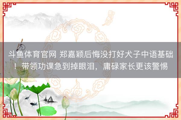 斗鱼体育官网 郑嘉颖后悔没打好犬子中语基础！带领功课急到掉眼泪，庸碌家长更该警惕