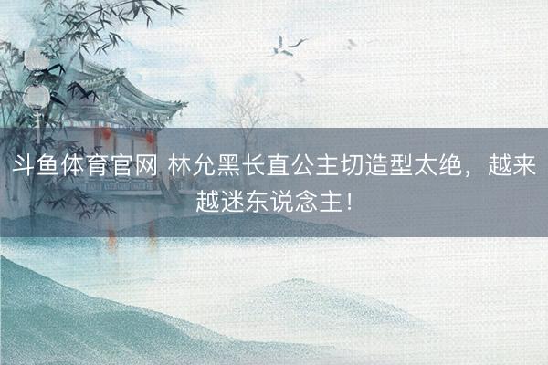 斗鱼体育官网 林允黑长直公主切造型太绝，越来越迷东说念主！
