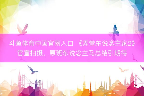 斗鱼体育中国官网入口 《弄堂东说念主家2》官宣拍摄，原班东说念主马总结引期待