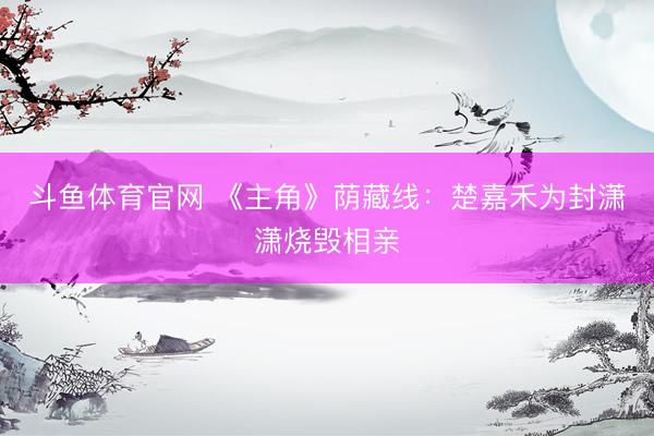 斗鱼体育官网 《主角》荫藏线：楚嘉禾为封潇潇烧毁相亲