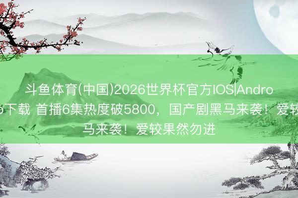 斗鱼体育(中国)2026世界杯官方IOS|Android手机app下载 首播6集热度破5800，国产剧黑马来袭！爱较果然勿进