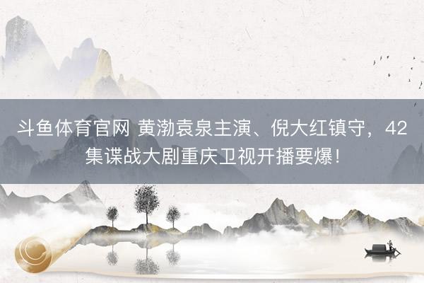 斗鱼体育官网 黄渤袁泉主演、倪大红镇守，42集谍战大剧重庆卫视开播要爆！