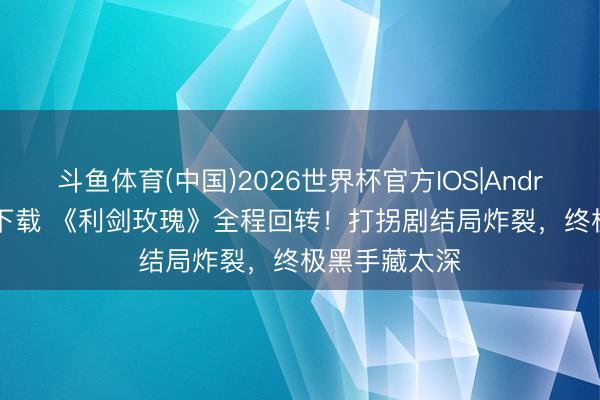 斗鱼体育(中国)2026世界杯官方IOS|Android手机app下载 《利剑玫瑰》全程回转！打拐剧结局炸裂，终极黑手藏太深