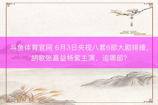 斗鱼体育官网 6月3日央视八套6部大剧排播，胡歌张嘉益杨紫主演，追哪部？