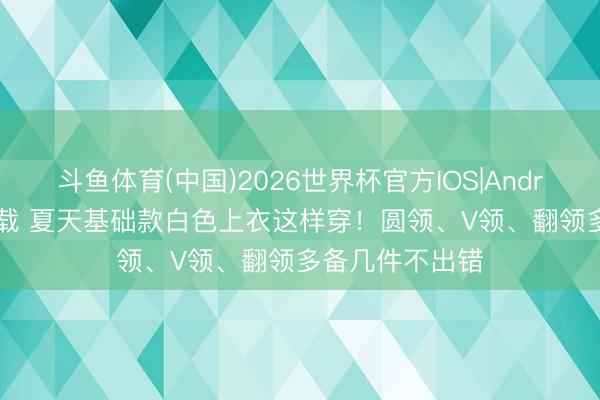 斗鱼体育(中国)2026世界杯官方IOS|Android手机app下载 夏天基础款白色上衣这样穿！圆领、V领、翻领多备几件不出错