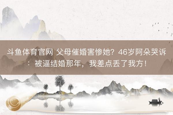 斗鱼体育官网 父母催婚害惨她？46岁阿朵哭诉：被逼结婚那年，我差点丢了我方！