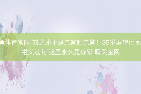斗鱼体育官网 刘之冰不是亲爸胜亲爸！35岁奚望仳离后，继父这句'这里永久是你家'暖哭全网