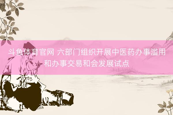 斗鱼体育官网 六部门组织开展中医药办事滥用和办事交易和会发展试点