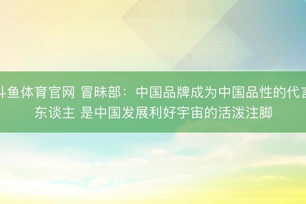 斗鱼体育官网 冒昧部：中国品牌成为中国品性的代言东谈主 是中国发展利好宇宙的活泼注脚