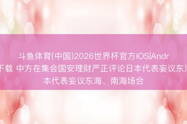 斗鱼体育(中国)2026世界杯官方IOS|Android手机app下载 中方在集会国安理财严正评论日本代表妄议东海、南海场合