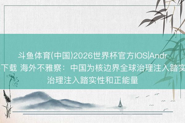 斗鱼体育(中国)2026世界杯官方IOS|Android手机app下载 海外不雅察：中国为核边界全球治理注入踏实性和正能量