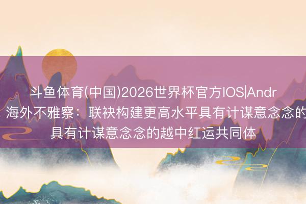 斗鱼体育(中国)2026世界杯官方IOS|Android手机app下载 海外不雅察：联袂构建更高水平具有计谋意念念的越中红运共同体