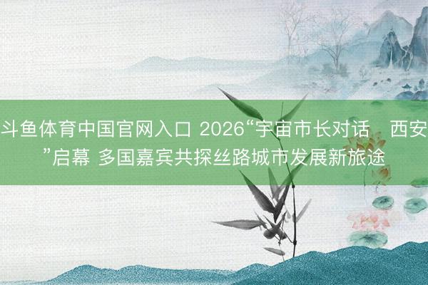 斗鱼体育中国官网入口 2026“宇宙市长对话・西安”启幕 多国嘉宾共探丝路城市发展新旅途