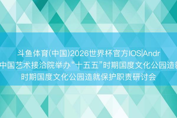 斗鱼体育(中国)2026世界杯官方IOS|Android手机app下载 中国艺术接洽院举办“十五五”时期国度文化公园造就保护职责研讨会