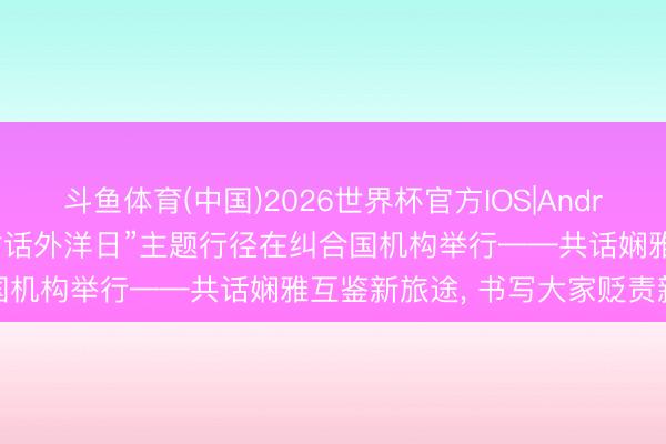 斗鱼体育(中国)2026世界杯官方IOS|Android手机app下载 “娴雅对话外洋日”主题行径在纠合国机构举行——共话娴雅互鉴新旅途， 书写大家贬责新篇章