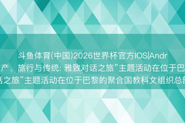 斗鱼体育(中国)2026世界杯官方IOS|Android手机app下载 “丝路遗产、旅行与传统: 雅致对话之旅”主题活动在位于巴黎的聚合国教科文组织总部举行