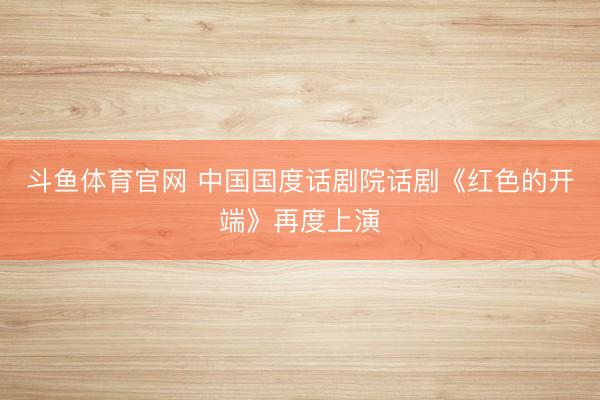 斗鱼体育官网 中国国度话剧院话剧《红色的开端》再度上演