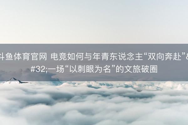 斗鱼体育官网 电竞如何与年青东说念主“双向奔赴” 一场“以刺眼为名”的文旅破圈