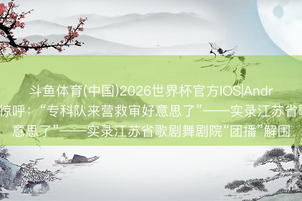 斗鱼体育(中国)2026世界杯官方IOS|Android手机app下载 网友惊呼：“专科队来营救审好意思了”——实录江苏省歌剧舞剧院“团播”解围