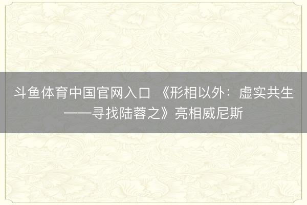 斗鱼体育中国官网入口 《形相以外：虚实共生——寻找陆蓉之》亮相威尼斯