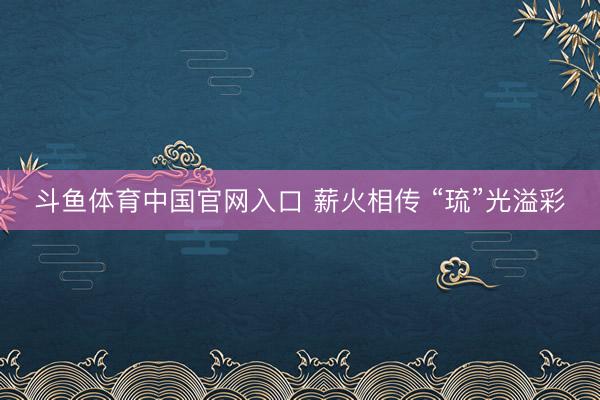 斗鱼体育中国官网入口 薪火相传 “琉”光溢彩