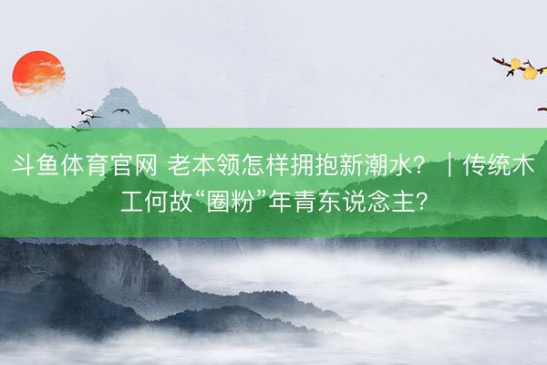 斗鱼体育官网 老本领怎样拥抱新潮水？｜传统木工何故“圈粉”年青东说念主？