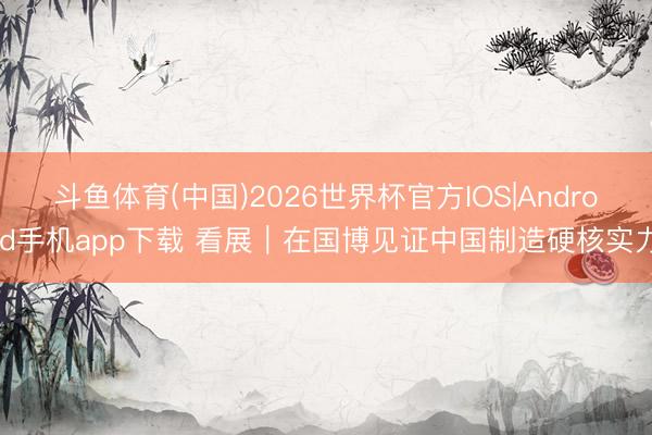 斗鱼体育(中国)2026世界杯官方IOS|Android手机app下载 看展｜在国博见证中国制造硬核实力