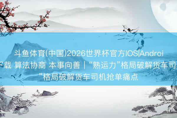 斗鱼体育(中国)2026世界杯官方IOS|Android手机app下载 算法协商 本事向善｜“熟运力”格局破解货车司机抢单痛点