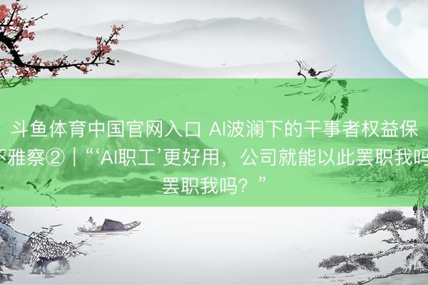 斗鱼体育中国官网入口 AI波澜下的干事者权益保护不雅察②｜“‘AI职工’更好用，公司就能以此罢职我吗？”