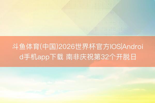 斗鱼体育(中国)2026世界杯官方IOS|Android手机app下载 南非庆祝第32个开脱日