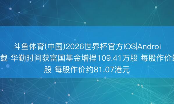 斗鱼体育(中国)2026世界杯官方IOS|Android手机app下载 华勤时间获富国基金增捏109.41万股 每股作价约81.07港元