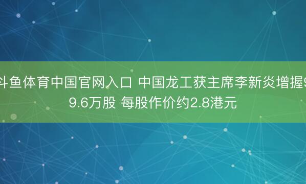 斗鱼体育中国官网入口 中国龙工获主席李新炎增握99.6万股 每股作价约2.8港元