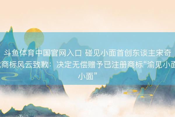 斗鱼体育中国官网入口 碰见小面首创东谈主宋奇就商标风云致歉：决定无偿赠予已注册商标“渝见小面”