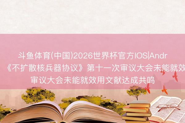 斗鱼体育(中国)2026世界杯官方IOS|Android手机app下载 《不扩散核兵器协议》第十一次审议大会未能就效用文献达成共鸣